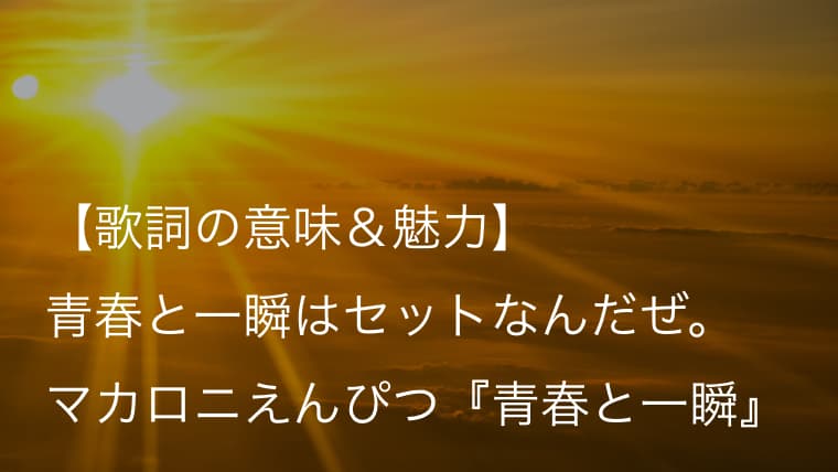 マカロニえんぴつ 青春と一瞬 歌詞 意味 解釈 大人目線で描かれる青春を過ごす若者へのエール Arai No Hikidashi